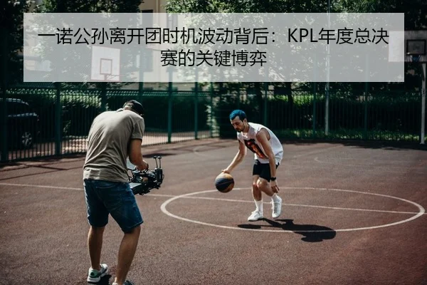 一诺公孙离开团时机波动背后：KPL年度总决赛的关键博弈